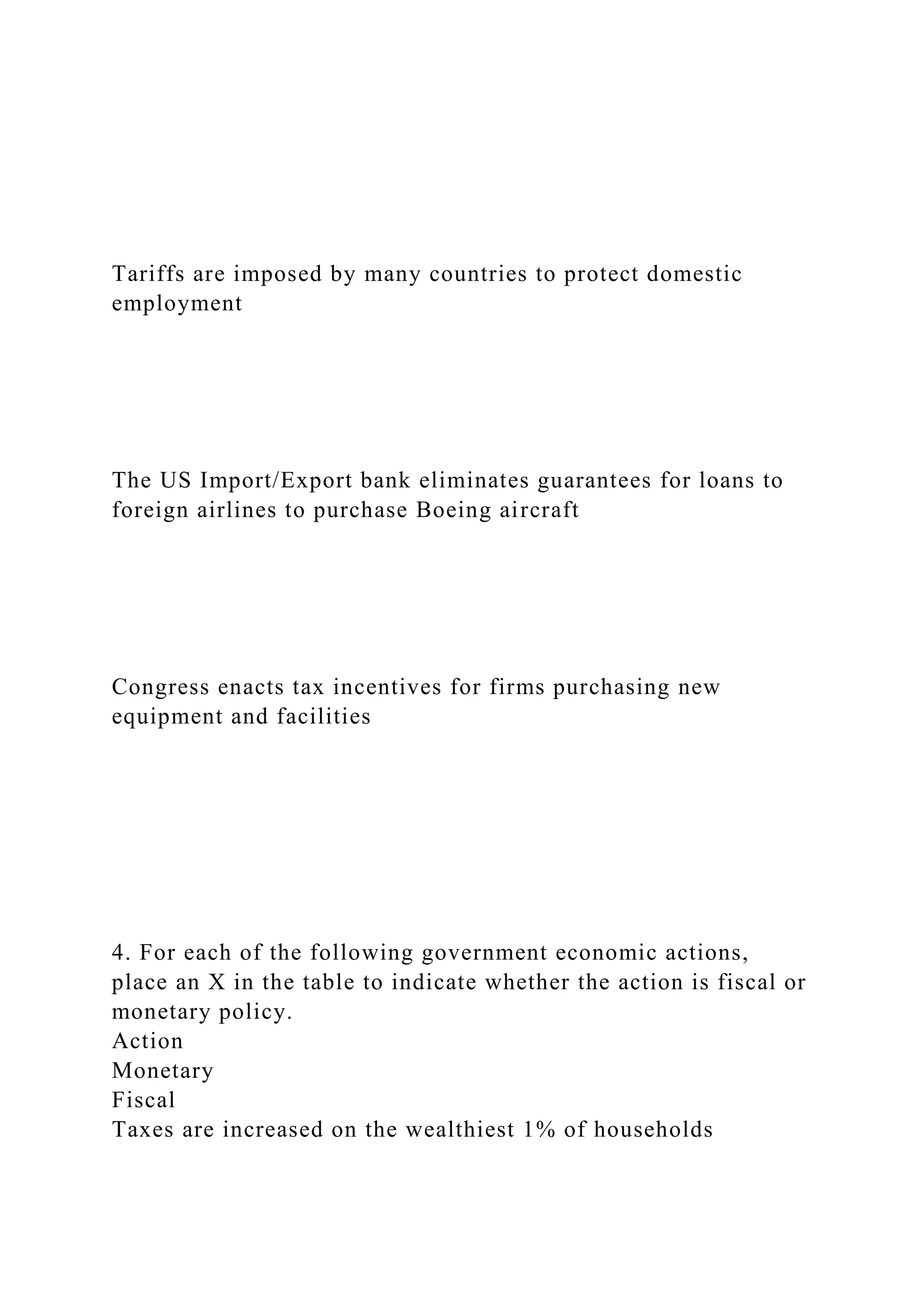 Tariffs are imposed by many countries to protect domestic
employment
The US Import/Export bank eliminates guarantees for loans to
foreign airlines to purchase Boeing aircraft
Congress enacts tax incentives for firms purchasing new
equipment and facilities
4. For each of the following government economic actions,
place an X in the table to indicate whether the action is fiscal or
monetary policy.
Action
Monetary
Fiscal
Taxes are increased on the wealthiest 1% of households
 