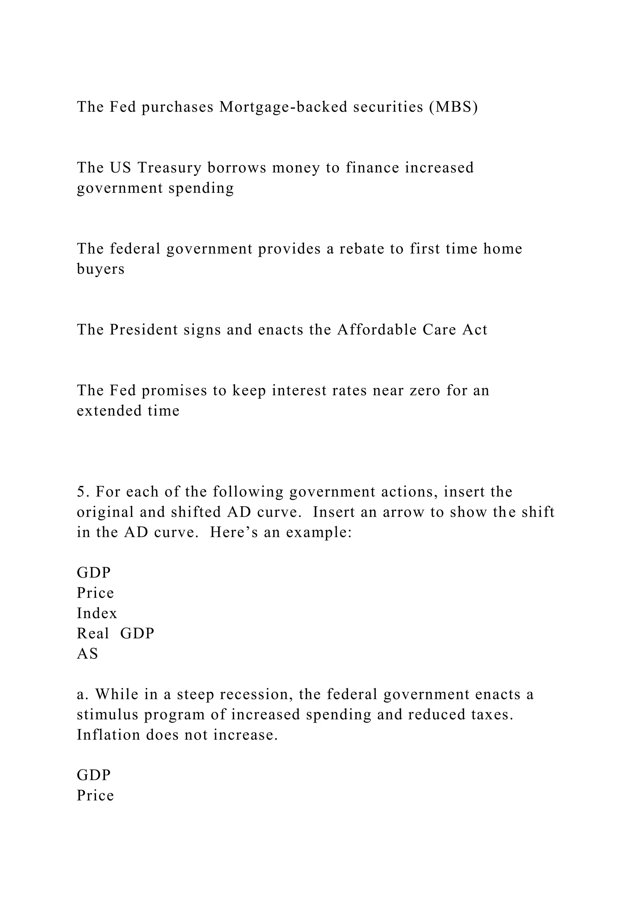 The Fed purchases Mortgage-backed securities (MBS)
The US Treasury borrows money to finance increased
government spending
The federal government provides a rebate to first time home
buyers
The President signs and enacts the Affordable Care Act
The Fed promises to keep interest rates near zero for an
extended time
5. For each of the following government actions, insert the
original and shifted AD curve. Insert an arrow to show the shift
in the AD curve. Here’s an example:
GDP
Price
Index
Real GDP
AS
a. While in a steep recession, the federal government enacts a
stimulus program of increased spending and reduced taxes.
Inflation does not increase.
GDP
Price
 