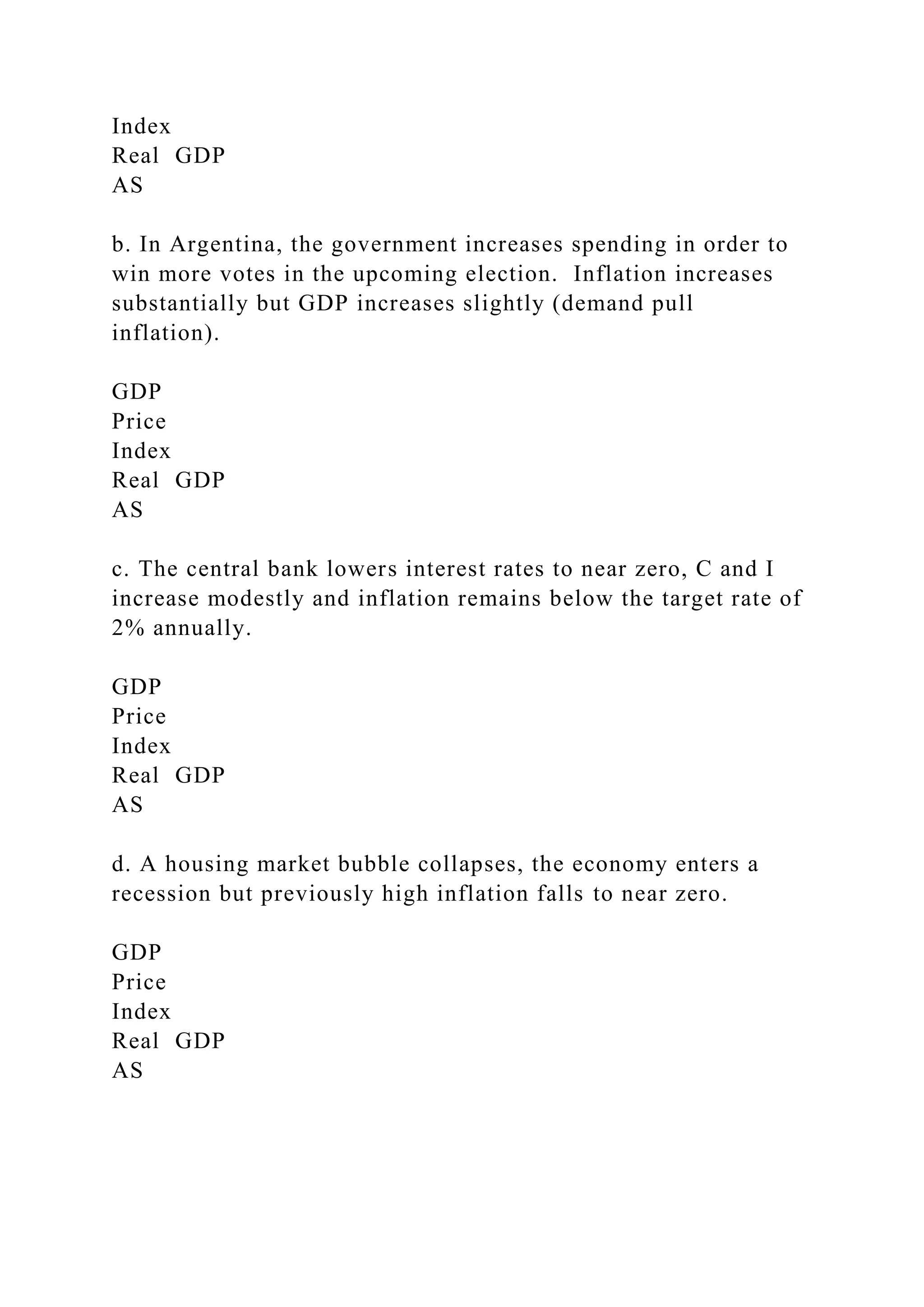 Index
Real GDP
AS
b. In Argentina, the government increases spending in order to
win more votes in the upcoming election. Inflation increases
substantially but GDP increases slightly (demand pull
inflation).
GDP
Price
Index
Real GDP
AS
c. The central bank lowers interest rates to near zero, C and I
increase modestly and inflation remains below the target rate of
2% annually.
GDP
Price
Index
Real GDP
AS
d. A housing market bubble collapses, the economy enters a
recession but previously high inflation falls to near zero.
GDP
Price
Index
Real GDP
AS
 