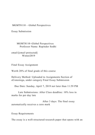 MGMT8110 – Global Perspectives
Essay Submission
MGMT8110–Global Perspectives
Professor Name: Rupinder Sodhi
email:[email protected]
Winter2019
Final Essay Assignment
Worth 20% of final grade of this course
Delivery Method: Uploaded to Assignments Section of
eConestoga, under category Final Essay Submission
Due Date: Sunday, April 7, 2019 not later than 11:59 PM
Late Submissions: After Class deadline: 10% loss in
marks for per day late
After 3 days: The final essay
automatically receives a zero mark
Essay Requirements
The essay is a well-structured research paper that opens with an
 