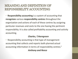 MEANINGAND DEFINITION OF
REPONSIBILITYACCOUNTING
• Responsibility accounting is a system of accounting that
recognizes various responsibility centres throughout the
organization and actions of each of these centres by assigning
particular revenues and costs to the one having the pertinent
responsibility. It is also called profitability accounting and activity
accounting.
Charles, T.Horngreen
• Responsibility accounting is that type of management
accounting that collects and reports both planned actual
accounting information in terms of responsibility centres.”
Anthony and Reece
 