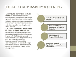 FEATURES OF RESPONSIBILITY ACCOUNTING
1. INPUTS AND OUTPUTS OR COST AND
REVENUE: The implementation and
maintenance of responsibility accounting
system is based upon information relating
to inputs and outputs. Inputs expressed In
the monetary term are known as cost and
output expressed in monetary terms are
called revenue.
2. PLANNED AND ACTUAL INFORMATION
OR USAGE OF BUDGETING: Effective
responsibility accounting requires both
planned and actual financial information .
It is not only the historical cost and
revenue data but also the planned future
data which is essential for the
implementation of responsibility
accounting system . It is through budget
that responsibility for implementing the
plans is communicated to each level of
management.
Inputs And Outputs Or Cost And
Revenue
Planned And Actual
Information Or Usage Of
Budgeting
Identification Of
Responsibility Centres
Relationship Between
Organisation Structure And
Responsibility
 