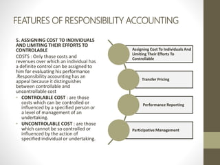 FEATURES OF RESPONSIBILITY ACCOUNTING
5. ASSIGNING COST TO INDIVIDUALS
AND LIMITING THEIR EFFORTS TO
CONTROLABLE
COSTS : Only those costs and
revenues over which an individual has
a definite control can be assigned to
him for evaluating his performance
.Responsibility accounting has an
appeal because it distinguishes
between controllable and
uncontrollable cost
• CONTROLABLE COST : are those
costs which can be controlled or
influenced by a specified person or
a level of management of an
undertaking.
• UNCONTROLABLE COST : are those
which cannot be so controlled or
influenced by the action of
specified individual or undertaking.
Assigning Cost To Individuals And
Limiting Their Efforts To
Controllable
Transfer Pricing
Performance Reporting
Participative Management
 