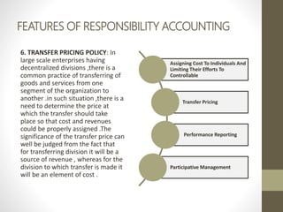 FEATURES OF RESPONSIBILITY ACCOUNTING
6. TRANSFER PRICING POLICY: In
large scale enterprises having
decentralized divisions ,there is a
common practice of transferring of
goods and services from one
segment of the organization to
another .in such situation ,there is a
need to determine the price at
which the transfer should take
place so that cost and revenues
could be properly assigned .The
significance of the transfer price can
well be judged from the fact that
for transferring division it will be a
source of revenue , whereas for the
division to which transfer is made it
will be an element of cost .
Assigning Cost To Individuals And
Limiting Their Efforts To
Controllable
Transfer Pricing
Performance Reporting
Participative Management
 