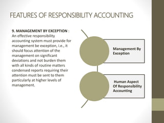 FEATURES OF RESPONSIBILITY ACCOUNTING
9. MANAGEMENT BY EXCEPTION :
An effective responsibility
accounting system must provide for
management be exception, i.e., it
should focus attention of the
management on significant
deviations and not burden them
with all kinds of routine matters
condensed reports requiring their
attention must be sent to them
particularly at higher levels of
management.
Management By
Exception
Human Aspect
Of Responsibility
Accounting
 