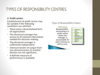 TYPES OF RESPONSIBILITY CENTRES
2. Profit centre:
Establishment of profit centre may
be suitable if the following
conditions are satisfied:
• There exist a decentralized form
of organization.
• The divisional manager has
access to all relevant information
needed for decision making.
• The divisional manager is
sufficiently independent.
• Internal transfer of output from
one division/centre to another
division are not significant.
• A definite measure of
performance is available.
 