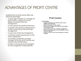 ADVANTAGES OF PROFIT CENTRE
Establishment of profit centre offers the
following advantages
• It encourages initiative as a manager of
profit centre is subject to a lesser
degree of control of the top
management.
• It may improve the quality of decisions.
• It quickens the decision making process
as these need not be referred to top
management.
• It saves time of the top management.
• It enhances profit consciousness in the
entire organization.
• It promotes competition amongst
managers of various profit centres and
improves their performance.
• It helps in training divisional managers
for top management responsibilities.
 