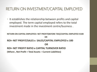 RETURN ON INVESTMENT/CAPITAL EMPLOYED
• It establishes the relationship between profits and capital
employed. The term capital employed refers to the total
investment made in the investment centre/business .
RETURN ON CAPITAL EMPLOYED= NET PROFIT(BEFORE TAX)/CAPITAL EMPLOYED X100
OR
ROI= NET PROFIT/SALES x SALES/CAPITAL EMPLOYED x 100
OR
ROI= NET PROFIT RATIO x CAPITAL TURNOVER RATIO
(Where , Net Profit = Total Assets – Current Liabilities)
 