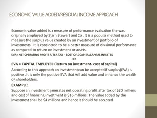 ECONOMIC VALUE ADDED/RESIDUAL INCOME APPROACH
Economic value added is a measure of performance evaluation the was
originally employed by Stern Stewart and Co . It is a popular method used to
measure the surplus value created by an investment or portfolio of
investments . It is considered to be a better measure of divisional performance
as compared to return on investment or assets.
EVA= NET OPERATING PROFIT AFTER TAX – COST OF X CAPITALCAPITAL INVESTED
OR
EVA = CAPITAL EMPLOYED (Return on investment- cost of capital)
According to this approach an investment can be accepted if surplus(EVA) is
positive . It is only the positive EVA that will add value and enhance the wealth
oF shareholders.
EXAMPLE:
Suppose an investment generates net operating profit after tax of $20 millions
and cost of financing investment is $16 millions. The value added by the
investment shall be $4 millions and hence it should be accepted.
 