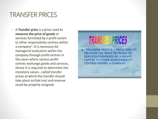TRANSFER PRICES
• A Transfer price is a price used to
measure the price of goods or
services furnished by a profit centre
to other responsibility centres within
a company”. It is necessary for
managerial evaluation within the
company through profit centres in
the cases where various profit
centres exchange goods and services,
Hence it is required to determine the
monetary values , called transfer
prices at which the transfer should
take place so that cost and revenue
could be properly assigned.
 