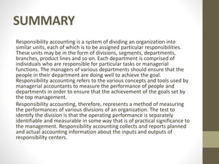 SUMMARY
Responsibility accounting is a system of dividing an organization into
similar units, each of which is to be assigned particular responsibilities.
These units may be in the form of divisions, segments, departments,
branches, product lines and so on. Each department is comprised of
individuals who are responsible for particular tasks or managerial
functions. The managers of various departments should ensure that the
people in their department are doing well to achieve the goal.
Responsibility accounting refers to the various concepts and tools used by
managerial accountants to measure the performance of people and
departments in order to ensure that the achievement of the goals set by
the top management.
Responsibility accounting, therefore, represents a method of measuring
the performances of various divisions of an organization. The test to
identify the division is that the operating performance is separately
identifiable and measurable in some way that is of practical significance to
the management. Responsibility accounting collects and reports planned
and actual accounting information about the inputs and outputs of
responsibility centers.
 