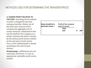 METHODS USED FOR DETERMINING THE TRANSFER PRICES
4. SHARED PROFIT RELATIVE TO
THE COST. According to this method
no price is charged for the intra
company transfers. Rather out of
the total sales revenue of the
company the aggregate cost of
various divisions is deducted to find
out the profit for the company as a
whole; and then the profit is shared
by the various profit centres relative
to the cost basis of each centre.
Thus, in this method profit is shared
according to the cost of each
division.
Disadvantage :inefficiencies are not
evaluated, and hence, it is not an
appropriate methodfor profit centre
analysis
Share of profit of a
particular centre =
Profit of the company
cost of a centre
Total
cost X 100
 