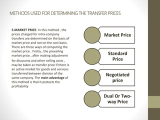 METHODS USED FOR DETERMINING THE TRANSFER PRICES
5.MARKET PRICE: In this method , the
prices charged for intra-company
transfers are determined on the basis of
market price and not on the cost basis.
There are three ways of computing the
market price . Firstly , the prevailing
market price , after making adjustment
for discounts and other selling costs ,
may be taken as transfer price if there is
an active market for goods and services
transferred between division of the
same company. The main advantage of
this method is that it protects the
profitability
Market Price
Standard
Price
Negotiated
price
Dual Or Two-
way Price
 