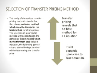SELECTION OF TRANSFER PRICING METHOD
• The study of the various transfer
pricing methods reveals that
there is no particular method
which could be termed as the
best method for all situations.
The selection of a particular
method will depend upon the
particular circumstances which
may differ from case to case.
However, the following general
criteria should be kept in mind
while determining the transfer
price
Transfer
pricing
reveals that
no best
method for
all situation
It will
depends
upon case to
case situation
 
