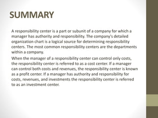 SUMMARY
A responsibility center is a part or subunit of a company for which a
manager has authority and responsibility. The company's detailed
organization chart is a logical source for determining responsibility
centers. The most common responsibility centers are the departments
within a company.
When the manager of a responsibility center can control only costs,
the responsibility center is referred to as a cost center. If a manager
can control both costs and revenues, the responsibility center is known
as a profit center. If a manager has authority and responsibility for
costs, revenues, and investments the responsibility center is referred
to as an investment center.
 