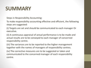 SUMMARY
Steps in Responsibility Accounting:
To make responsibility accounting effective and efficient, the following
steps are suggested:
(i) Targets are set and should be communicated to each manager Or
executive.
(ii) A continuous appraisal of actual performance is to be made and
actual results are to be conveyed to each manager of concerned
responsibility centre.
(iii) The variances are to be reported to the higher management
together with the names of managers of responsibility centres.
(iv) The corrective measures are to be suggested or taken and
communicated to the concerned manager of each responsibility
centre.
 