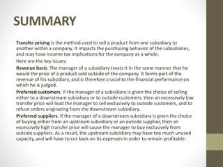 SUMMARY
Transfer pricing is the method used to sell a product from one subsidiary to
another within a company. It impacts the purchasing behavior of the subsidiaries,
and may have income tax implications for the company as a whole.
Here are the key issues:
Revenue basis. The manager of a subsidiary treats it in the same manner that he
would the price of a product sold outside of the company. It forms part of the
revenue of his subsidiary, and is therefore crucial to the financial performance on
which he is judged.
Preferred customers. If the manager of a subsidiary is given the choice of selling
either to a downstream subsidiary or to outside customers, then an excessively low
transfer price will lead the manager to sell exclusively to outside customers, and to
refuse orders originating from the downstream subsidiary.
Preferred suppliers. If the manager of a downstream subsidiary is given the choice
of buying either from an upstream subsidiary or an outside supplier, then an
excessively high transfer price will cause the manager to buy exclusively from
outside suppliers. As a result, the upstream subsidiary may have too much unused
capacity, and will have to cut back on its expenses in order to remain profitable.
 