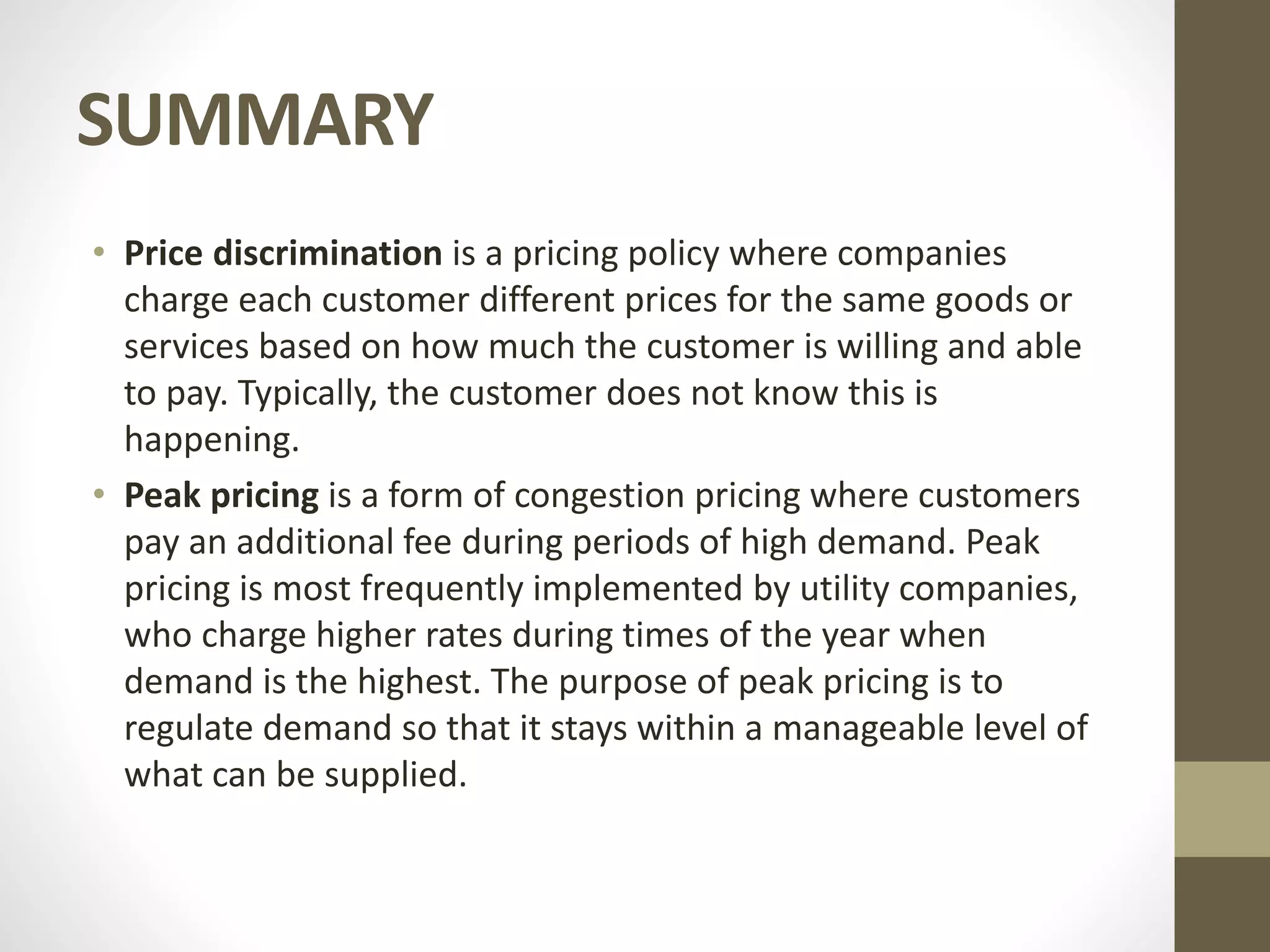 SUMMARY
• Price discrimination is a pricing policy where companies
charge each customer different prices for the same goods or
services based on how much the customer is willing and able
to pay. Typically, the customer does not know this is
happening.
• Peak pricing is a form of congestion pricing where customers
pay an additional fee during periods of high demand. Peak
pricing is most frequently implemented by utility companies,
who charge higher rates during times of the year when
demand is the highest. The purpose of peak pricing is to
regulate demand so that it stays within a manageable level of
what can be supplied.
 
