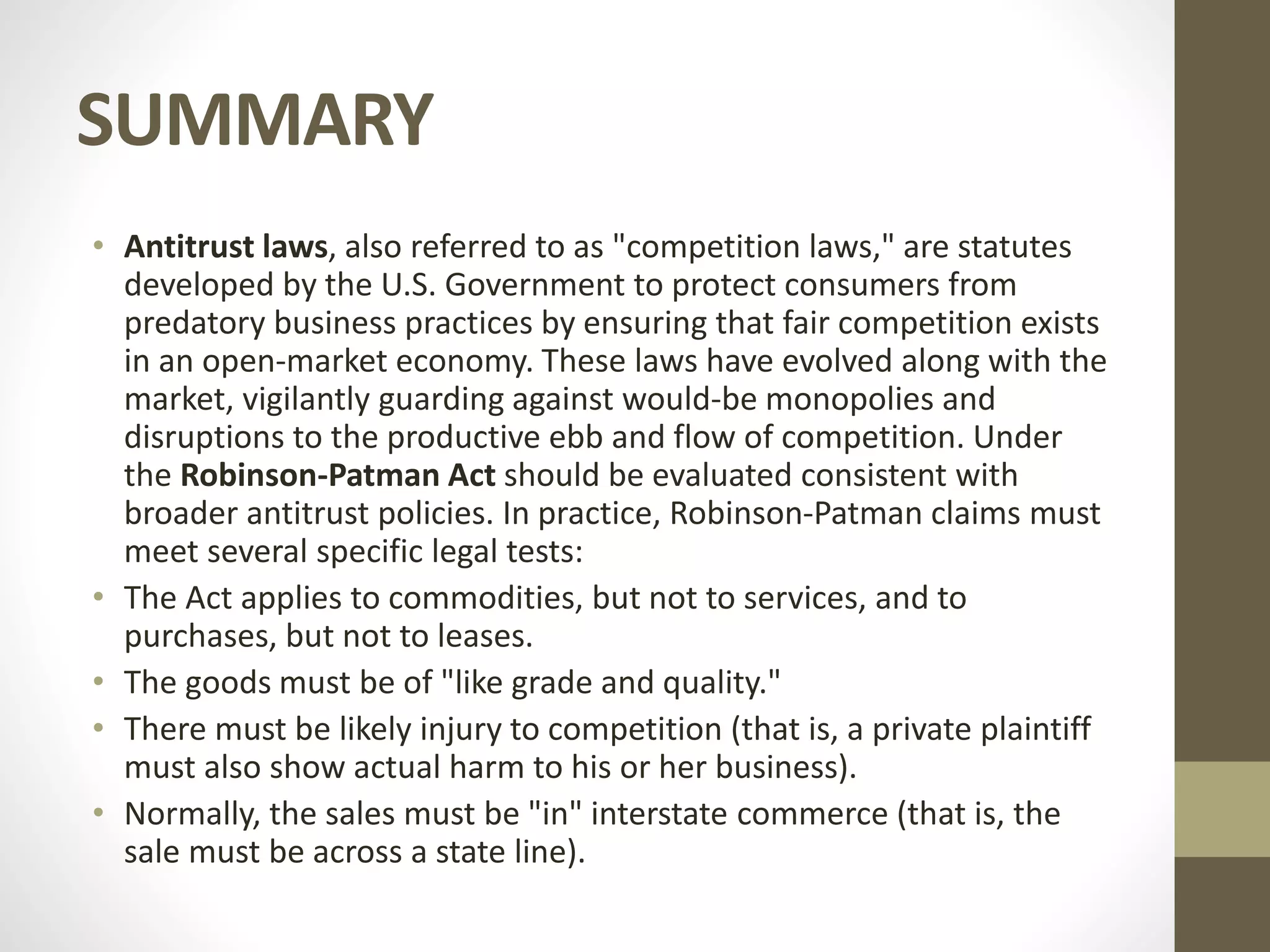 SUMMARY
• Antitrust laws, also referred to as "competition laws," are statutes
developed by the U.S. Government to protect consumers from
predatory business practices by ensuring that fair competition exists
in an open-market economy. These laws have evolved along with the
market, vigilantly guarding against would-be monopolies and
disruptions to the productive ebb and flow of competition. Under
the Robinson-Patman Act should be evaluated consistent with
broader antitrust policies. In practice, Robinson-Patman claims must
meet several specific legal tests:
• The Act applies to commodities, but not to services, and to
purchases, but not to leases.
• The goods must be of "like grade and quality."
• There must be likely injury to competition (that is, a private plaintiff
must also show actual harm to his or her business).
• Normally, the sales must be "in" interstate commerce (that is, the
sale must be across a state line).
 