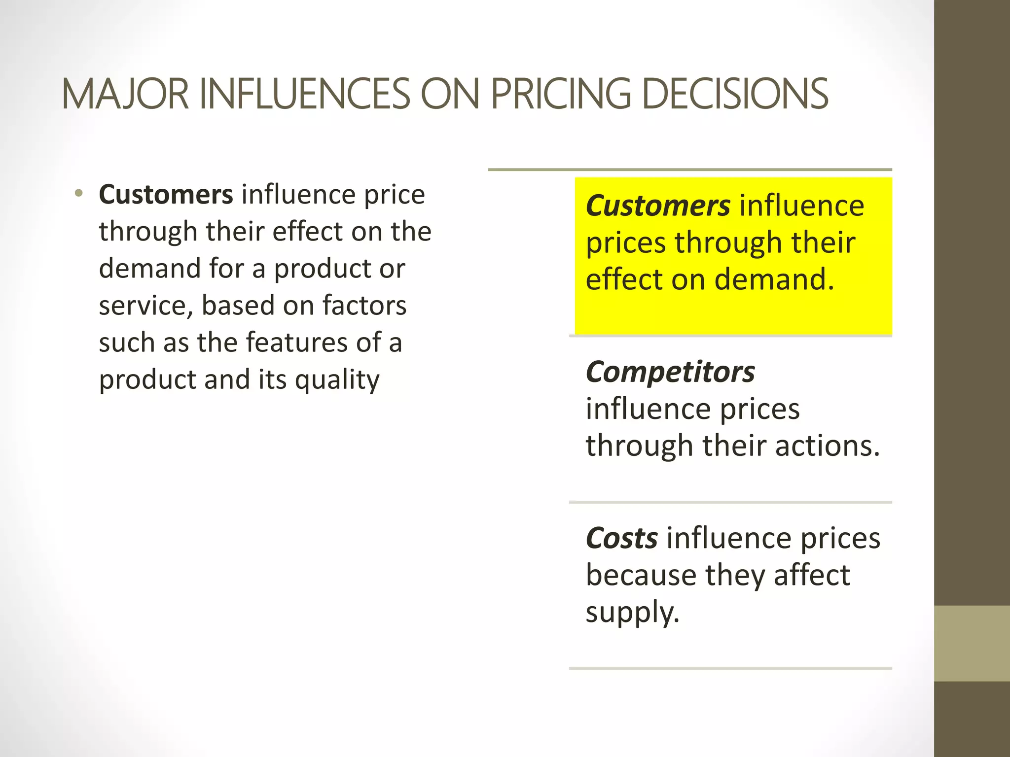 MAJOR INFLUENCES ON PRICING DECISIONS
• Customers influence price
through their effect on the
demand for a product or
service, based on factors
such as the features of a
product and its quality
Customers influence
prices through their
effect on demand.
Competitors
influence prices
through their actions.
Costs influence prices
because they affect
supply.
 