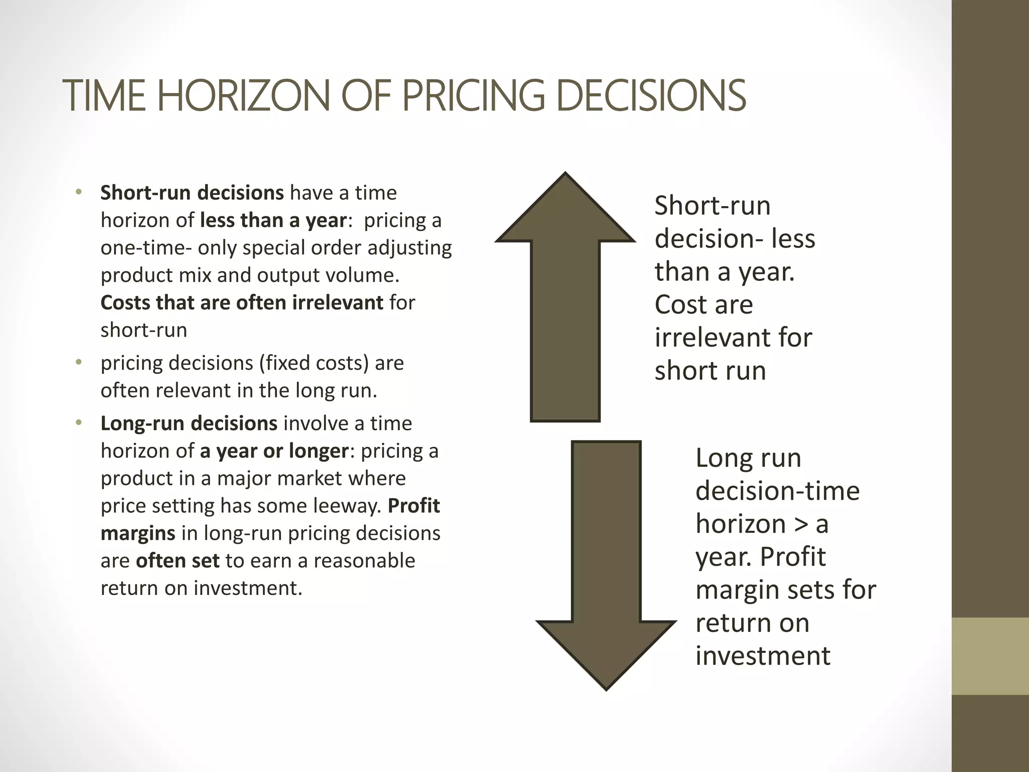 TIME HORIZON OF PRICING DECISIONS
• Short-run decisions have a time
horizon of less than a year: pricing a
one-time- only special order adjusting
product mix and output volume.
Costs that are often irrelevant for
short-run
• pricing decisions (fixed costs) are
often relevant in the long run.
• Long-run decisions involve a time
horizon of a year or longer: pricing a
product in a major market where
price setting has some leeway. Profit
margins in long-run pricing decisions
are often set to earn a reasonable
return on investment.
Short-run
decision- less
than a year.
Cost are
irrelevant for
short run
Long run
decision-time
horizon > a
year. Profit
margin sets for
return on
investment
 