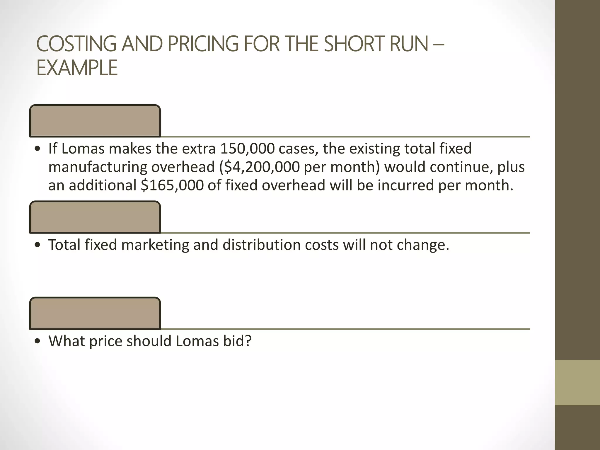 COSTING AND PRICING FOR THE SHORT RUN –
EXAMPLE
• If Lomas makes the extra 150,000 cases, the existing total fixed
manufacturing overhead ($4,200,000 per month) would continue, plus
an additional $165,000 of fixed overhead will be incurred per month.
• Total fixed marketing and distribution costs will not change.
• What price should Lomas bid?
 