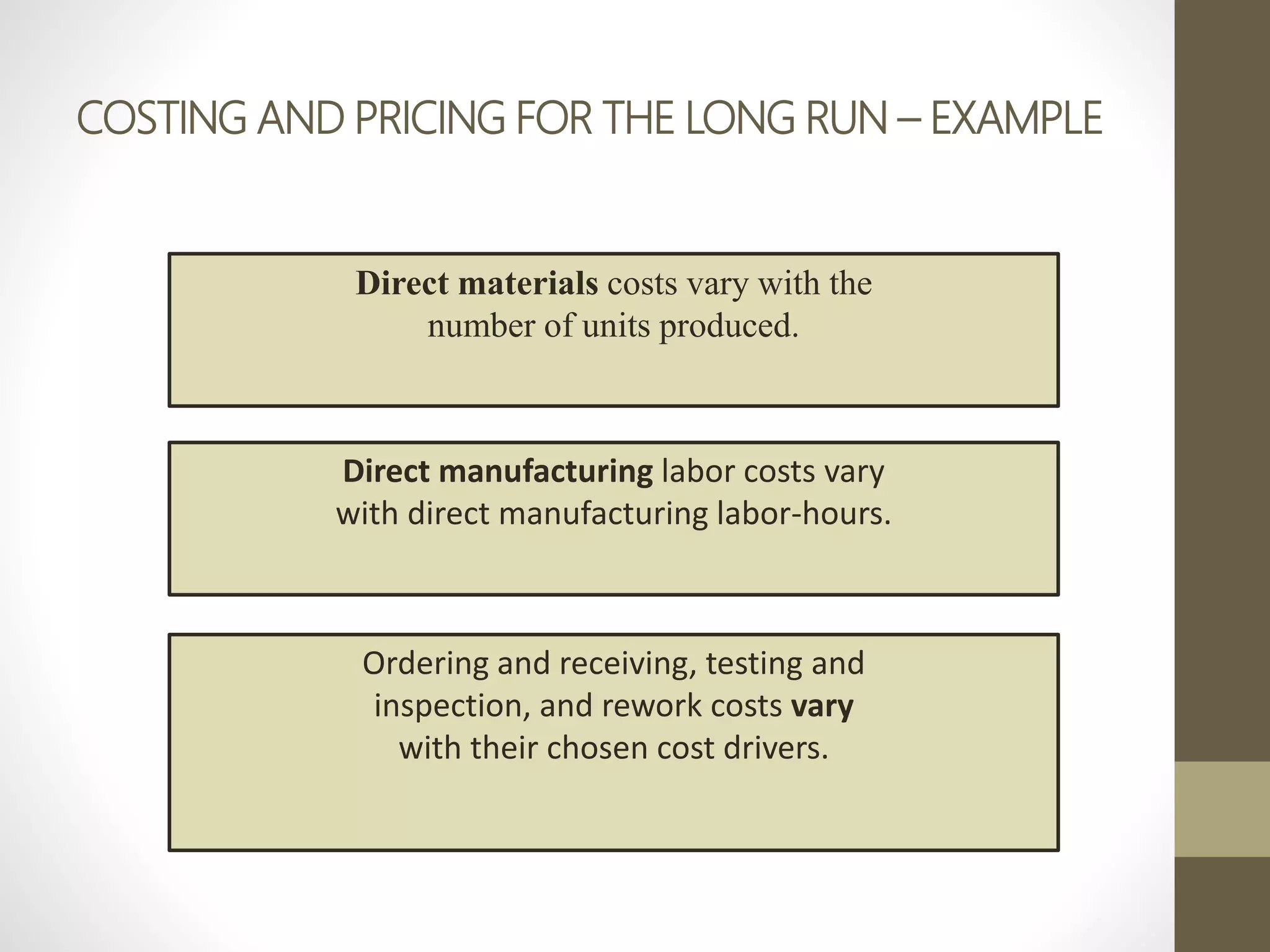 COSTING AND PRICING FOR THE LONG RUN – EXAMPLE
Direct materials costs vary with the
number of units produced.
Direct manufacturing labor costs vary
with direct manufacturing labor-hours.
Ordering and receiving, testing and
inspection, and rework costs vary
with their chosen cost drivers.
 