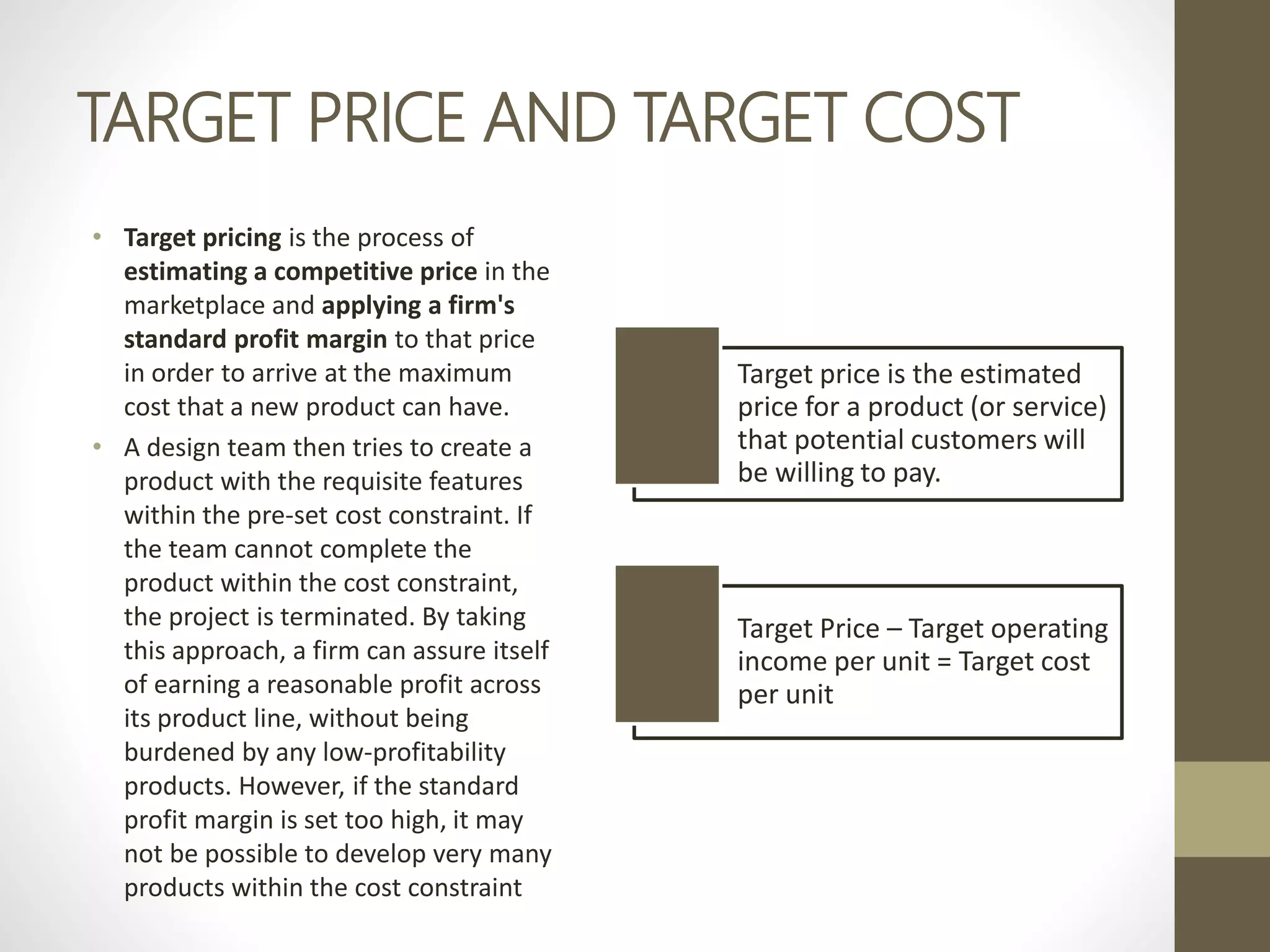 TARGET PRICE AND TARGET COST
• Target pricing is the process of
estimating a competitive price in the
marketplace and applying a firm's
standard profit margin to that price
in order to arrive at the maximum
cost that a new product can have.
• A design team then tries to create a
product with the requisite features
within the pre-set cost constraint. If
the team cannot complete the
product within the cost constraint,
the project is terminated. By taking
this approach, a firm can assure itself
of earning a reasonable profit across
its product line, without being
burdened by any low-profitability
products. However, if the standard
profit margin is set too high, it may
not be possible to develop very many
products within the cost constraint
Target price is the estimated
price for a product (or service)
that potential customers will
be willing to pay.
Target Price – Target operating
income per unit = Target cost
per unit
 