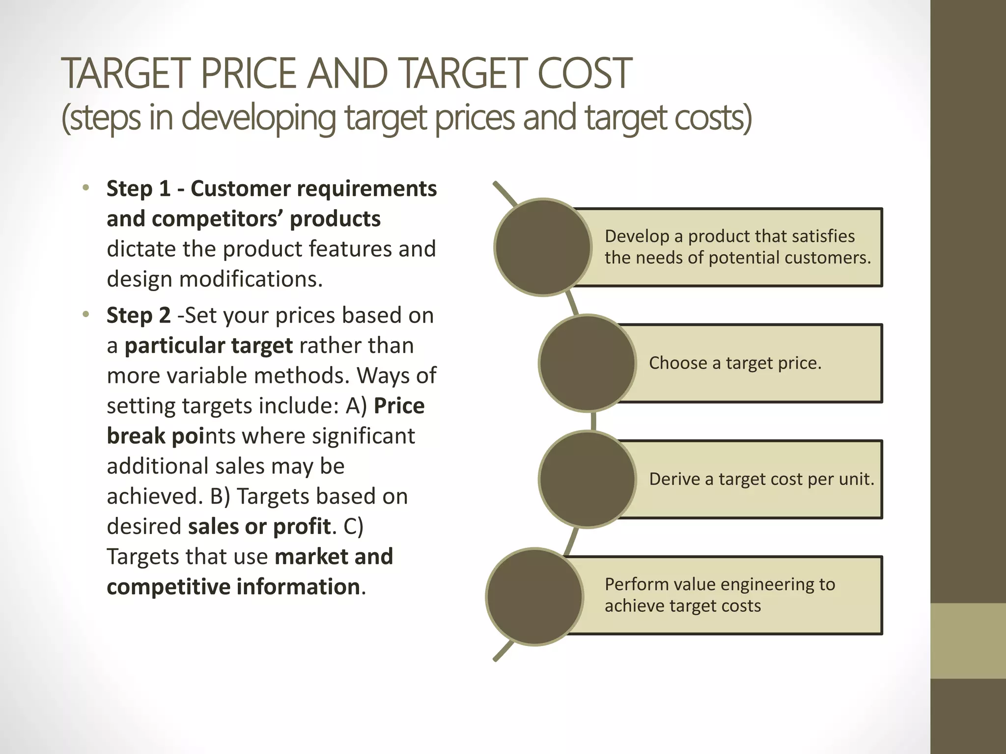 TARGET PRICE AND TARGET COST
(steps in developing target prices and target costs)
• Step 1 - Customer requirements
and competitors’ products
dictate the product features and
design modifications.
• Step 2 -Set your prices based on
a particular target rather than
more variable methods. Ways of
setting targets include: A) Price
break points where significant
additional sales may be
achieved. B) Targets based on
desired sales or profit. C)
Targets that use market and
competitive information.
Develop a product that satisfies
the needs of potential customers.
Choose a target price.
Derive a target cost per unit.
Perform value engineering to
achieve target costs
 