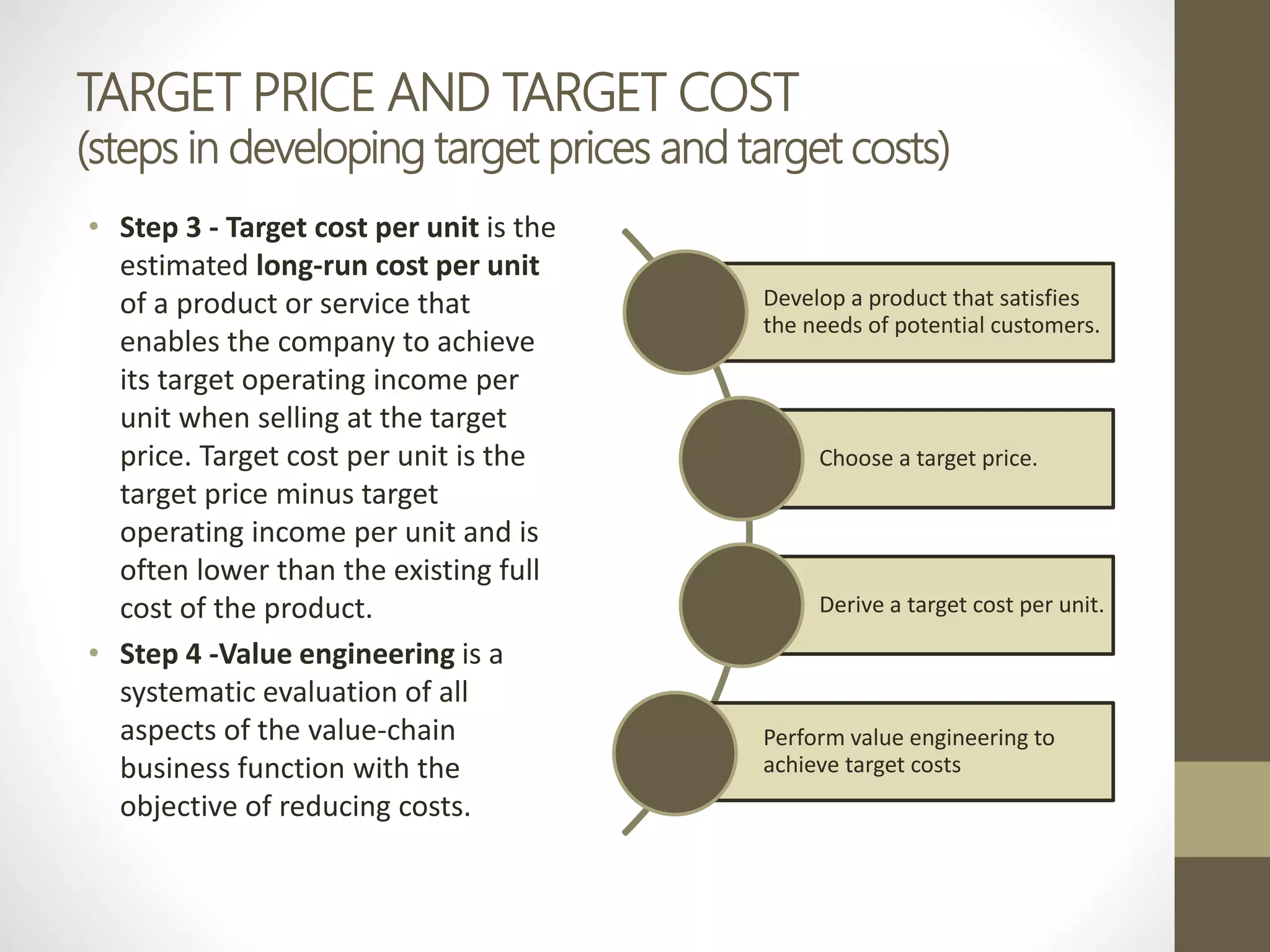 TARGET PRICE AND TARGET COST
(steps in developing target prices and target costs)
• Step 3 - Target cost per unit is the
estimated long-run cost per unit
of a product or service that
enables the company to achieve
its target operating income per
unit when selling at the target
price. Target cost per unit is the
target price minus target
operating income per unit and is
often lower than the existing full
cost of the product.
• Step 4 -Value engineering is a
systematic evaluation of all
aspects of the value-chain
business function with the
objective of reducing costs.
Develop a product that satisfies
the needs of potential customers.
Choose a target price.
Derive a target cost per unit.
Perform value engineering to
achieve target costs
 