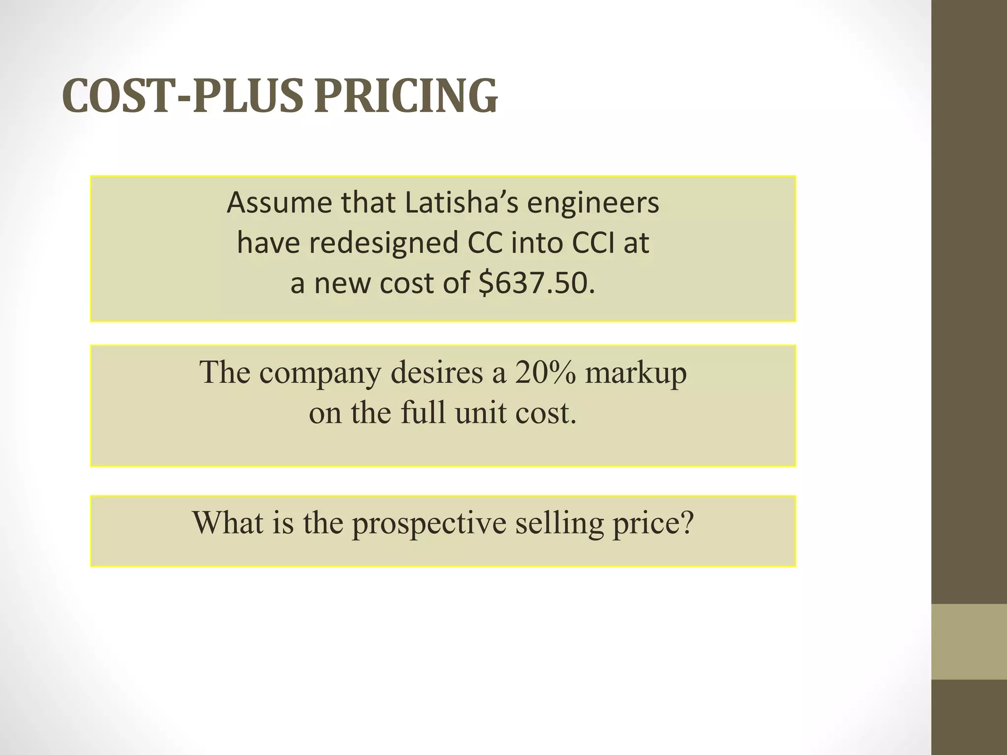 COST-PLUS PRICING
Assume that Latisha’s engineers
have redesigned CC into CCI at
a new cost of $637.50.
The company desires a 20% markup
on the full unit cost.
What is the prospective selling price?
 