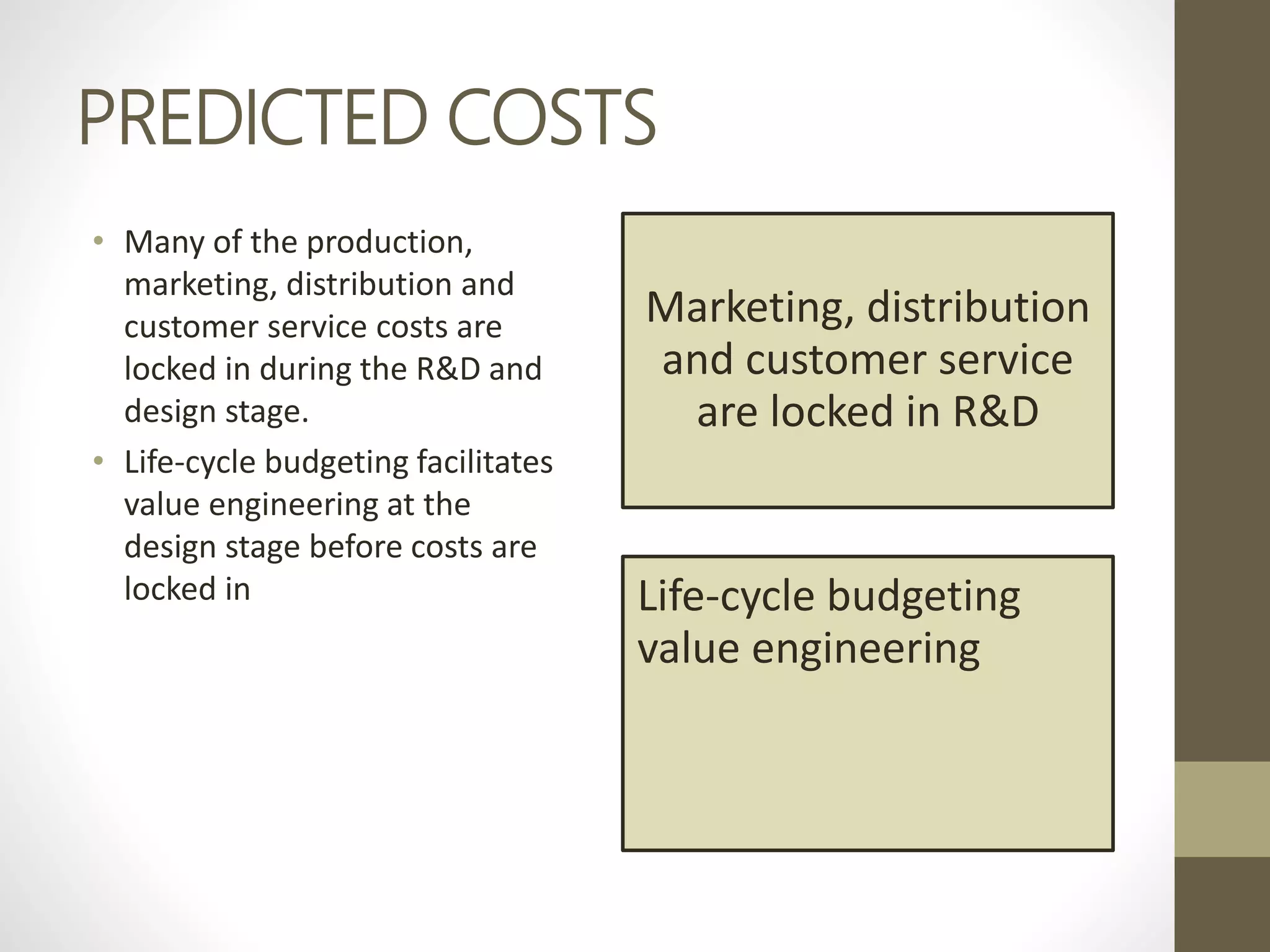 PREDICTED COSTS
• Many of the production,
marketing, distribution and
customer service costs are
locked in during the R&D and
design stage.
• Life-cycle budgeting facilitates
value engineering at the
design stage before costs are
locked in
Marketing, distribution
and customer service
are locked in R&D
Life-cycle budgeting
value engineering
 