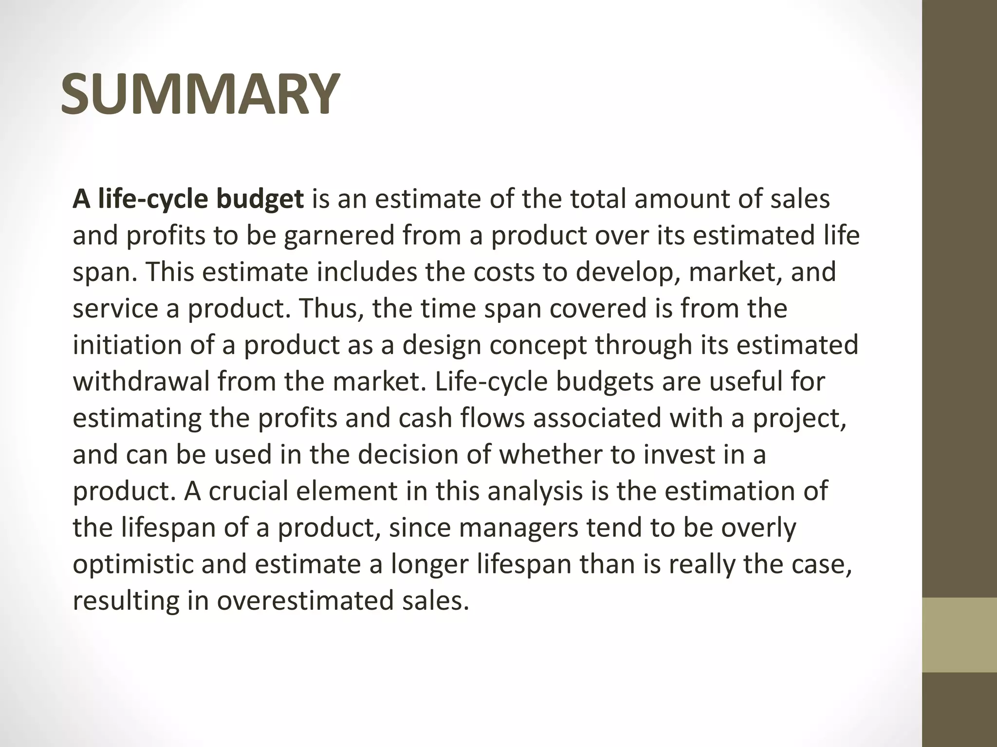 SUMMARY
A life-cycle budget is an estimate of the total amount of sales
and profits to be garnered from a product over its estimated life
span. This estimate includes the costs to develop, market, and
service a product. Thus, the time span covered is from the
initiation of a product as a design concept through its estimated
withdrawal from the market. Life-cycle budgets are useful for
estimating the profits and cash flows associated with a project,
and can be used in the decision of whether to invest in a
product. A crucial element in this analysis is the estimation of
the lifespan of a product, since managers tend to be overly
optimistic and estimate a longer lifespan than is really the case,
resulting in overestimated sales.
 