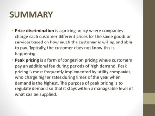 SUMMARY
• Price discrimination is a pricing policy where companies
charge each customer different prices for the same goods or
services based on how much the customer is willing and able
to pay. Typically, the customer does not know this is
happening.
• Peak pricing is a form of congestion pricing where customers
pay an additional fee during periods of high demand. Peak
pricing is most frequently implemented by utility companies,
who charge higher rates during times of the year when
demand is the highest. The purpose of peak pricing is to
regulate demand so that it stays within a manageable level of
what can be supplied.
 