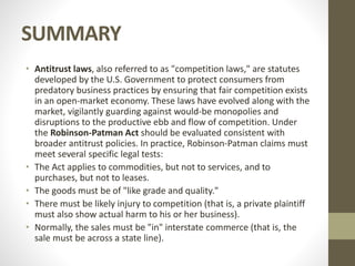 SUMMARY
• Antitrust laws, also referred to as "competition laws," are statutes
developed by the U.S. Government to protect consumers from
predatory business practices by ensuring that fair competition exists
in an open-market economy. These laws have evolved along with the
market, vigilantly guarding against would-be monopolies and
disruptions to the productive ebb and flow of competition. Under
the Robinson-Patman Act should be evaluated consistent with
broader antitrust policies. In practice, Robinson-Patman claims must
meet several specific legal tests:
• The Act applies to commodities, but not to services, and to
purchases, but not to leases.
• The goods must be of "like grade and quality."
• There must be likely injury to competition (that is, a private plaintiff
must also show actual harm to his or her business).
• Normally, the sales must be "in" interstate commerce (that is, the
sale must be across a state line).
 