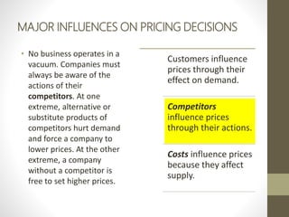 MAJOR INFLUENCES ON PRICING DECISIONS
• No business operates in a
vacuum. Companies must
always be aware of the
actions of their
competitors. At one
extreme, alternative or
substitute products of
competitors hurt demand
and force a company to
lower prices. At the other
extreme, a company
without a competitor is
free to set higher prices.
Customers influence
prices through their
effect on demand.
Competitors
influence prices
through their actions.
Costs influence prices
because they affect
supply.
 