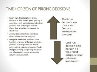 TIME HORIZON OF PRICING DECISIONS
• Short-run decisions have a time
horizon of less than a year: pricing a
one-time- only special order adjusting
product mix and output volume.
Costs that are often irrelevant for
short-run
• pricing decisions (fixed costs) are
often relevant in the long run.
• Long-run decisions involve a time
horizon of a year or longer: pricing a
product in a major market where
price setting has some leeway. Profit
margins in long-run pricing decisions
are often set to earn a reasonable
return on investment.
Short-run
decision- less
than a year.
Cost are
irrelevant for
short run
Long run
decision-time
horizon > a
year. Profit
margin sets for
return on
investment
 