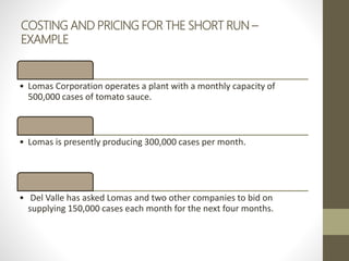 COSTING AND PRICING FOR THE SHORT RUN –
EXAMPLE
• Lomas Corporation operates a plant with a monthly capacity of
500,000 cases of tomato sauce.
• Lomas is presently producing 300,000 cases per month.
• Del Valle has asked Lomas and two other companies to bid on
supplying 150,000 cases each month for the next four months.
 