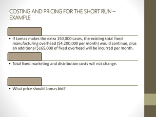 COSTING AND PRICING FOR THE SHORT RUN –
EXAMPLE
• If Lomas makes the extra 150,000 cases, the existing total fixed
manufacturing overhead ($4,200,000 per month) would continue, plus
an additional $165,000 of fixed overhead will be incurred per month.
• Total fixed marketing and distribution costs will not change.
• What price should Lomas bid?
 