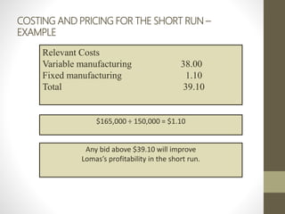 COSTING AND PRICING FOR THE SHORT RUN –
EXAMPLE
Relevant Costs
Variable manufacturing 38.00
Fixed manufacturing 1.10
Total 39.10
$165,000 ÷ 150,000 = $1.10
Any bid above $39.10 will improve
Lomas’s profitability in the short run.
 
