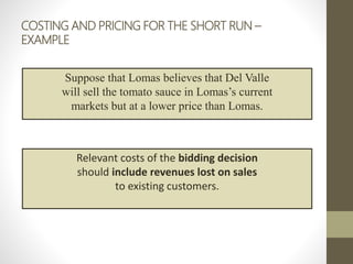 COSTING AND PRICING FOR THE SHORT RUN –
EXAMPLE
Suppose that Lomas believes that Del Valle
will sell the tomato sauce in Lomas’s current
markets but at a lower price than Lomas.
Relevant costs of the bidding decision
should include revenues lost on sales
to existing customers.
 