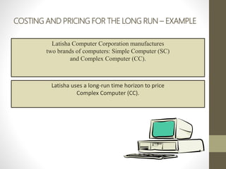 COSTING AND PRICING FOR THE LONG RUN – EXAMPLE
Latisha Computer Corporation manufactures
two brands of computers: Simple Computer (SC)
and Complex Computer (CC).
Latisha uses a long-run time horizon to price
Complex Computer (CC).
 