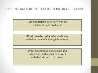 COSTING AND PRICING FOR THE LONG RUN – EXAMPLE
Direct materials costs vary with the
number of units produced.
Direct manufacturing labor costs vary
with direct manufacturing labor-hours.
Ordering and receiving, testing and
inspection, and rework costs vary
with their chosen cost drivers.
 