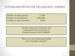 COSTING AND PRICING FOR THE LONG RUN – EXAMPLE
Number of orders placed: 17,000
Number of testing hours: 3,000,000
Number of units reworked: 8,000
The direct fixed costs of machines used
exclusively for the manufacture of
Complex Computer total $7,000,000.
What is the cost of producing 100,000
units of Complex Computer?
 