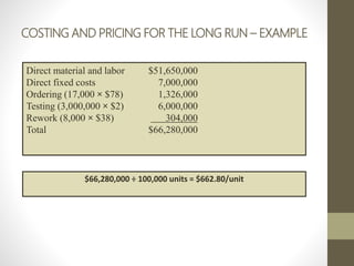 COSTING AND PRICING FOR THE LONG RUN – EXAMPLE
Direct material and labor $51,650,000
Direct fixed costs 7,000,000
Ordering (17,000 × $78) 1,326,000
Testing (3,000,000 × $2) 6,000,000
Rework (8,000 × $38) 304,000
Total $66,280,000
$66,280,000 ÷ 100,000 units = $662.80/unit
 