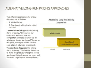 ALTERNATIVE LONG-RUN PRICING APPROACHES
Two different approaches for pricing
decisions are as follows:
• 1. Market-based
• 2. Cost-based, which is also called
cost-plus
The market-based approach to pricing
starts by asking, “Given what our
customers want and how our
competitors will react to what we do,
what price should we charge?” Based on
this price, managers control costs to
earn a target return on investment.
The cost-base d approach to pricing
starts by asking, “Given what it costs us
to make this product, what price should
we charge that will recoup our costs and
achieve a target return on investment?
 