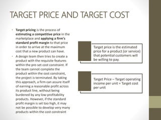 TARGET PRICE AND TARGET COST
• Target pricing is the process of
estimating a competitive price in the
marketplace and applying a firm's
standard profit margin to that price
in order to arrive at the maximum
cost that a new product can have.
• A design team then tries to create a
product with the requisite features
within the pre-set cost constraint. If
the team cannot complete the
product within the cost constraint,
the project is terminated. By taking
this approach, a firm can assure itself
of earning a reasonable profit across
its product line, without being
burdened by any low-profitability
products. However, if the standard
profit margin is set too high, it may
not be possible to develop very many
products within the cost constraint
Target price is the estimated
price for a product (or service)
that potential customers will
be willing to pay.
Target Price – Target operating
income per unit = Target cost
per unit
 