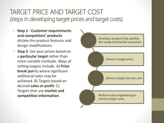 TARGET PRICE AND TARGET COST
(steps in developing target prices and target costs)
• Step 1 - Customer requirements
and competitors’ products
dictate the product features and
design modifications.
• Step 2 -Set your prices based on
a particular target rather than
more variable methods. Ways of
setting targets include: A) Price
break points where significant
additional sales may be
achieved. B) Targets based on
desired sales or profit. C)
Targets that use market and
competitive information.
Develop a product that satisfies
the needs of potential customers.
Choose a target price.
Derive a target cost per unit.
Perform value engineering to
achieve target costs
 