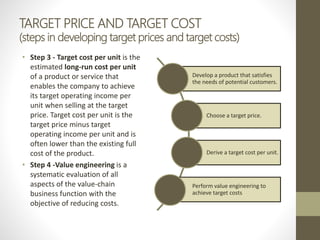 TARGET PRICE AND TARGET COST
(steps in developing target prices and target costs)
• Step 3 - Target cost per unit is the
estimated long-run cost per unit
of a product or service that
enables the company to achieve
its target operating income per
unit when selling at the target
price. Target cost per unit is the
target price minus target
operating income per unit and is
often lower than the existing full
cost of the product.
• Step 4 -Value engineering is a
systematic evaluation of all
aspects of the value-chain
business function with the
objective of reducing costs.
Develop a product that satisfies
the needs of potential customers.
Choose a target price.
Derive a target cost per unit.
Perform value engineering to
achieve target costs
 