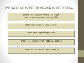 IMPLEMENTING TARGET PRICING AND TARGET COSTING
Latisha’s management wants a 15% target
operating income on sales revenues of CC.
Target sales revenue is $750 per unit.
What is the target cost per unit?
$750 × .15 = $112.50, $750 – $112.50 = $637.50
Current full cost per unit of CC is $662.80
 
